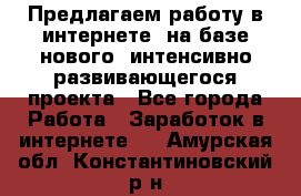 Предлагаем работу в интернете, на базе нового, интенсивно-развивающегося проекта - Все города Работа » Заработок в интернете   . Амурская обл.,Константиновский р-н